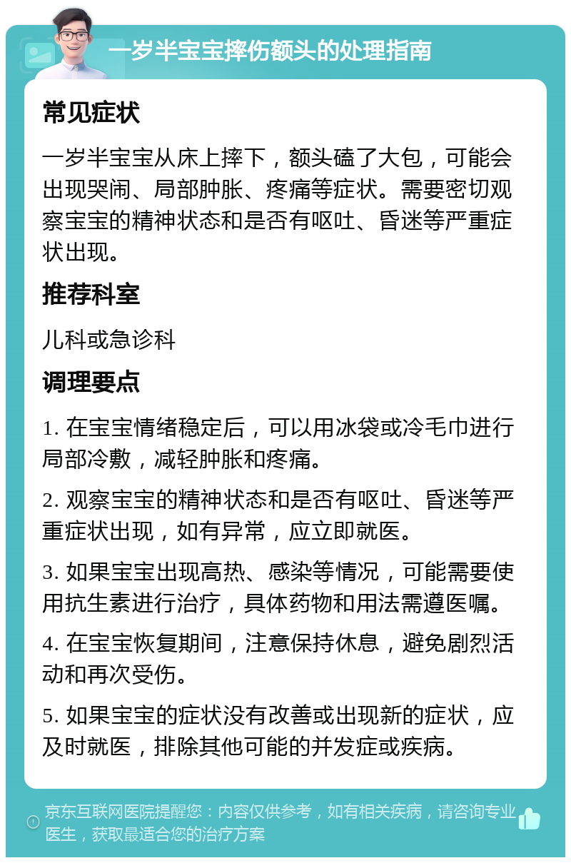 一岁半宝宝摔伤额头的处理指南 常见症状 一岁半宝宝从床上摔下，额头磕了大包，可能会出现哭闹、局部肿胀、疼痛等症状。需要密切观察宝宝的精神状态和是否有呕吐、昏迷等严重症状出现。 推荐科室 儿科或急诊科 调理要点 1. 在宝宝情绪稳定后，可以用冰袋或冷毛巾进行局部冷敷，减轻肿胀和疼痛。 2. 观察宝宝的精神状态和是否有呕吐、昏迷等严重症状出现，如有异常，应立即就医。 3. 如果宝宝出现高热、感染等情况，可能需要使用抗生素进行治疗，具体药物和用法需遵医嘱。 4. 在宝宝恢复期间，注意保持休息，避免剧烈活动和再次受伤。 5. 如果宝宝的症状没有改善或出现新的症状，应及时就医，排除其他可能的并发症或疾病。