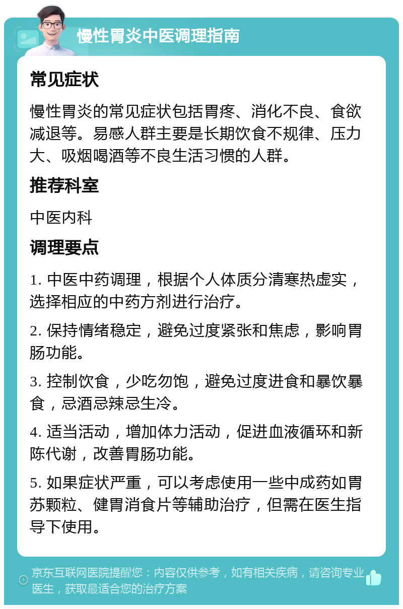 慢性胃炎中医调理指南 常见症状 慢性胃炎的常见症状包括胃疼、消化不良、食欲减退等。易感人群主要是长期饮食不规律、压力大、吸烟喝酒等不良生活习惯的人群。 推荐科室 中医内科 调理要点 1. 中医中药调理，根据个人体质分清寒热虚实，选择相应的中药方剂进行治疗。 2. 保持情绪稳定，避免过度紧张和焦虑，影响胃肠功能。 3. 控制饮食，少吃勿饱，避免过度进食和暴饮暴食，忌酒忌辣忌生冷。 4. 适当活动，增加体力活动，促进血液循环和新陈代谢，改善胃肠功能。 5. 如果症状严重，可以考虑使用一些中成药如胃苏颗粒、健胃消食片等辅助治疗，但需在医生指导下使用。