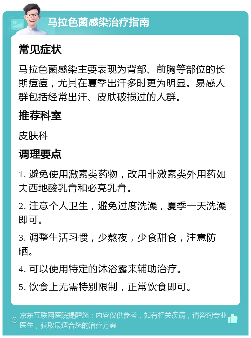 马拉色菌感染治疗指南 常见症状 马拉色菌感染主要表现为背部、前胸等部位的长期痘痘，尤其在夏季出汗多时更为明显。易感人群包括经常出汗、皮肤破损过的人群。 推荐科室 皮肤科 调理要点 1. 避免使用激素类药物，改用非激素类外用药如夫西地酸乳膏和必亮乳膏。 2. 注意个人卫生，避免过度洗澡，夏季一天洗澡即可。 3. 调整生活习惯，少熬夜，少食甜食，注意防晒。 4. 可以使用特定的沐浴露来辅助治疗。 5. 饮食上无需特别限制，正常饮食即可。