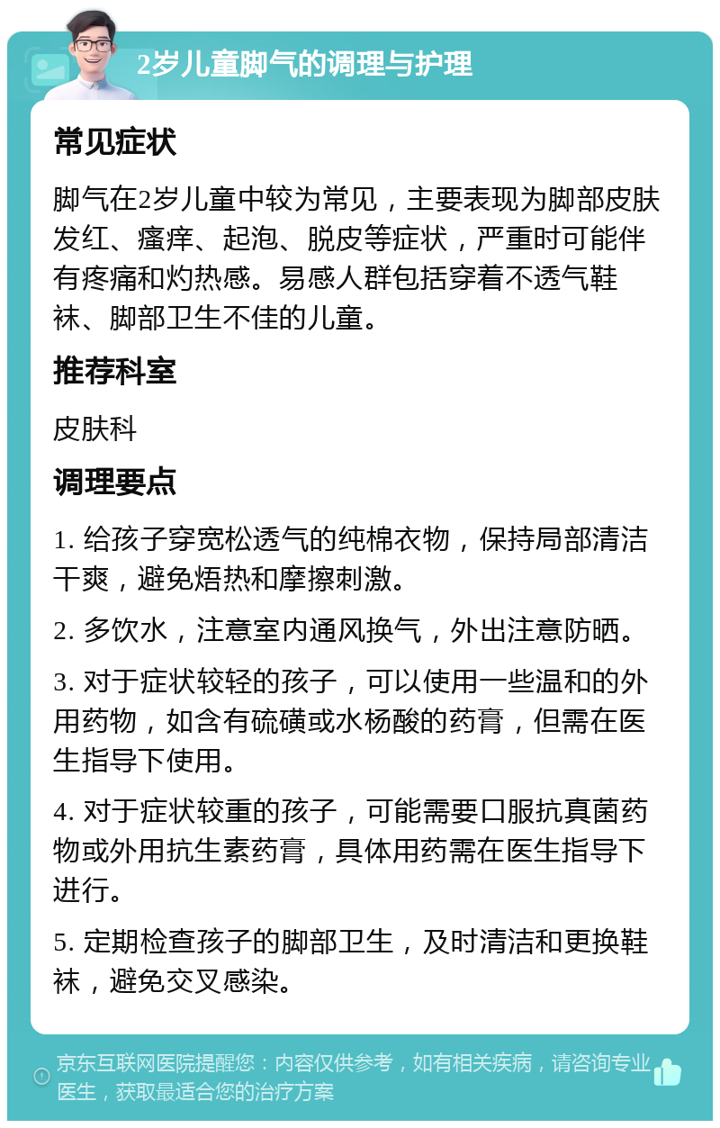 2岁儿童脚气的调理与护理 常见症状 脚气在2岁儿童中较为常见，主要表现为脚部皮肤发红、瘙痒、起泡、脱皮等症状，严重时可能伴有疼痛和灼热感。易感人群包括穿着不透气鞋袜、脚部卫生不佳的儿童。 推荐科室 皮肤科 调理要点 1. 给孩子穿宽松透气的纯棉衣物，保持局部清洁干爽，避免焐热和摩擦刺激。 2. 多饮水，注意室内通风换气，外出注意防晒。 3. 对于症状较轻的孩子，可以使用一些温和的外用药物，如含有硫磺或水杨酸的药膏，但需在医生指导下使用。 4. 对于症状较重的孩子，可能需要口服抗真菌药物或外用抗生素药膏，具体用药需在医生指导下进行。 5. 定期检查孩子的脚部卫生，及时清洁和更换鞋袜，避免交叉感染。