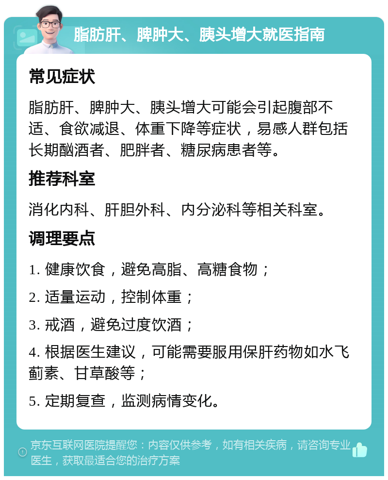 脂肪肝、脾肿大、胰头增大就医指南 常见症状 脂肪肝、脾肿大、胰头增大可能会引起腹部不适、食欲减退、体重下降等症状，易感人群包括长期酗酒者、肥胖者、糖尿病患者等。 推荐科室 消化内科、肝胆外科、内分泌科等相关科室。 调理要点 1. 健康饮食，避免高脂、高糖食物； 2. 适量运动，控制体重； 3. 戒酒，避免过度饮酒； 4. 根据医生建议，可能需要服用保肝药物如水飞蓟素、甘草酸等； 5. 定期复查，监测病情变化。