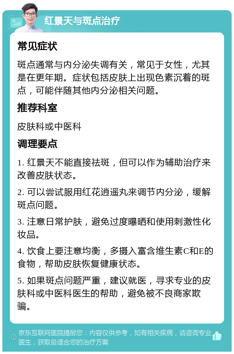 红景天与斑点治疗 常见症状 斑点通常与内分泌失调有关，常见于女性，尤其是在更年期。症状包括皮肤上出现色素沉着的斑点，可能伴随其他内分泌相关问题。 推荐科室 皮肤科或中医科 调理要点 1. 红景天不能直接祛斑，但可以作为辅助治疗来改善皮肤状态。 2. 可以尝试服用红花逍遥丸来调节内分泌，缓解斑点问题。 3. 注意日常护肤，避免过度曝晒和使用刺激性化妆品。 4. 饮食上要注意均衡，多摄入富含维生素C和E的食物，帮助皮肤恢复健康状态。 5. 如果斑点问题严重，建议就医，寻求专业的皮肤科或中医科医生的帮助，避免被不良商家欺骗。