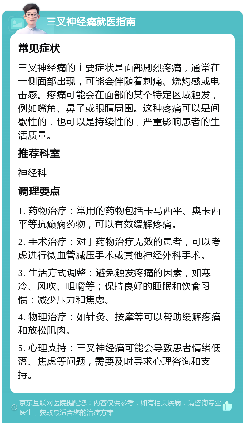 三叉神经痛就医指南 常见症状 三叉神经痛的主要症状是面部剧烈疼痛，通常在一侧面部出现，可能会伴随着刺痛、烧灼感或电击感。疼痛可能会在面部的某个特定区域触发，例如嘴角、鼻子或眼睛周围。这种疼痛可以是间歇性的，也可以是持续性的，严重影响患者的生活质量。 推荐科室 神经科 调理要点 1. 药物治疗：常用的药物包括卡马西平、奥卡西平等抗癫痫药物，可以有效缓解疼痛。 2. 手术治疗：对于药物治疗无效的患者，可以考虑进行微血管减压手术或其他神经外科手术。 3. 生活方式调整：避免触发疼痛的因素，如寒冷、风吹、咀嚼等；保持良好的睡眠和饮食习惯；减少压力和焦虑。 4. 物理治疗：如针灸、按摩等可以帮助缓解疼痛和放松肌肉。 5. 心理支持：三叉神经痛可能会导致患者情绪低落、焦虑等问题，需要及时寻求心理咨询和支持。