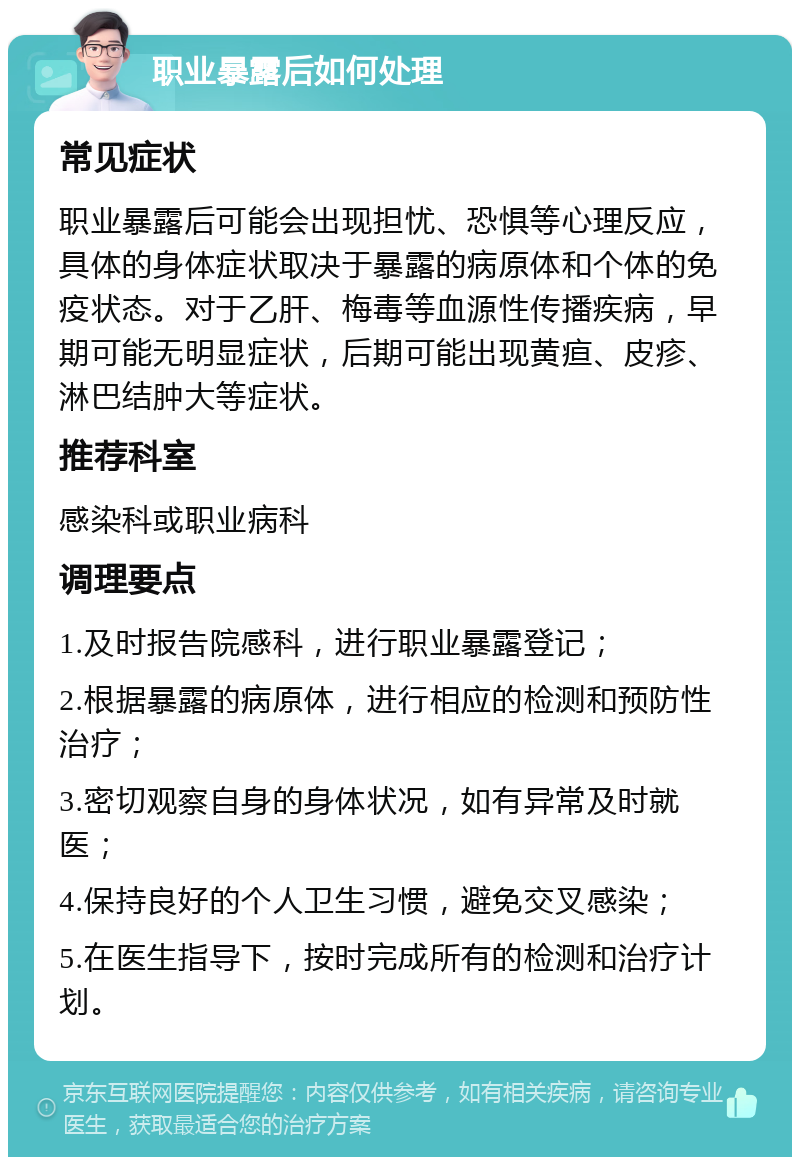 职业暴露后如何处理 常见症状 职业暴露后可能会出现担忧、恐惧等心理反应，具体的身体症状取决于暴露的病原体和个体的免疫状态。对于乙肝、梅毒等血源性传播疾病，早期可能无明显症状，后期可能出现黄疸、皮疹、淋巴结肿大等症状。 推荐科室 感染科或职业病科 调理要点 1.及时报告院感科，进行职业暴露登记； 2.根据暴露的病原体，进行相应的检测和预防性治疗； 3.密切观察自身的身体状况，如有异常及时就医； 4.保持良好的个人卫生习惯，避免交叉感染； 5.在医生指导下，按时完成所有的检测和治疗计划。