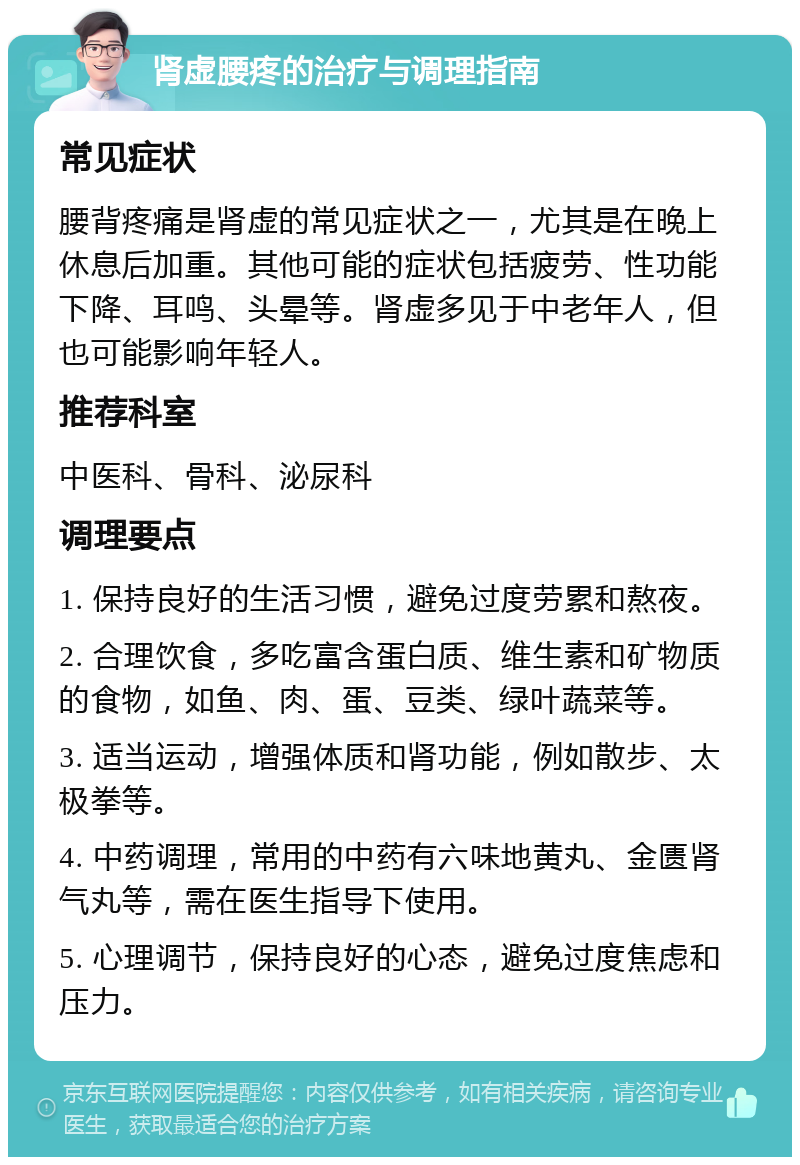 肾虚腰疼的治疗与调理指南 常见症状 腰背疼痛是肾虚的常见症状之一，尤其是在晚上休息后加重。其他可能的症状包括疲劳、性功能下降、耳鸣、头晕等。肾虚多见于中老年人，但也可能影响年轻人。 推荐科室 中医科、骨科、泌尿科 调理要点 1. 保持良好的生活习惯，避免过度劳累和熬夜。 2. 合理饮食，多吃富含蛋白质、维生素和矿物质的食物，如鱼、肉、蛋、豆类、绿叶蔬菜等。 3. 适当运动，增强体质和肾功能，例如散步、太极拳等。 4. 中药调理，常用的中药有六味地黄丸、金匮肾气丸等，需在医生指导下使用。 5. 心理调节，保持良好的心态，避免过度焦虑和压力。