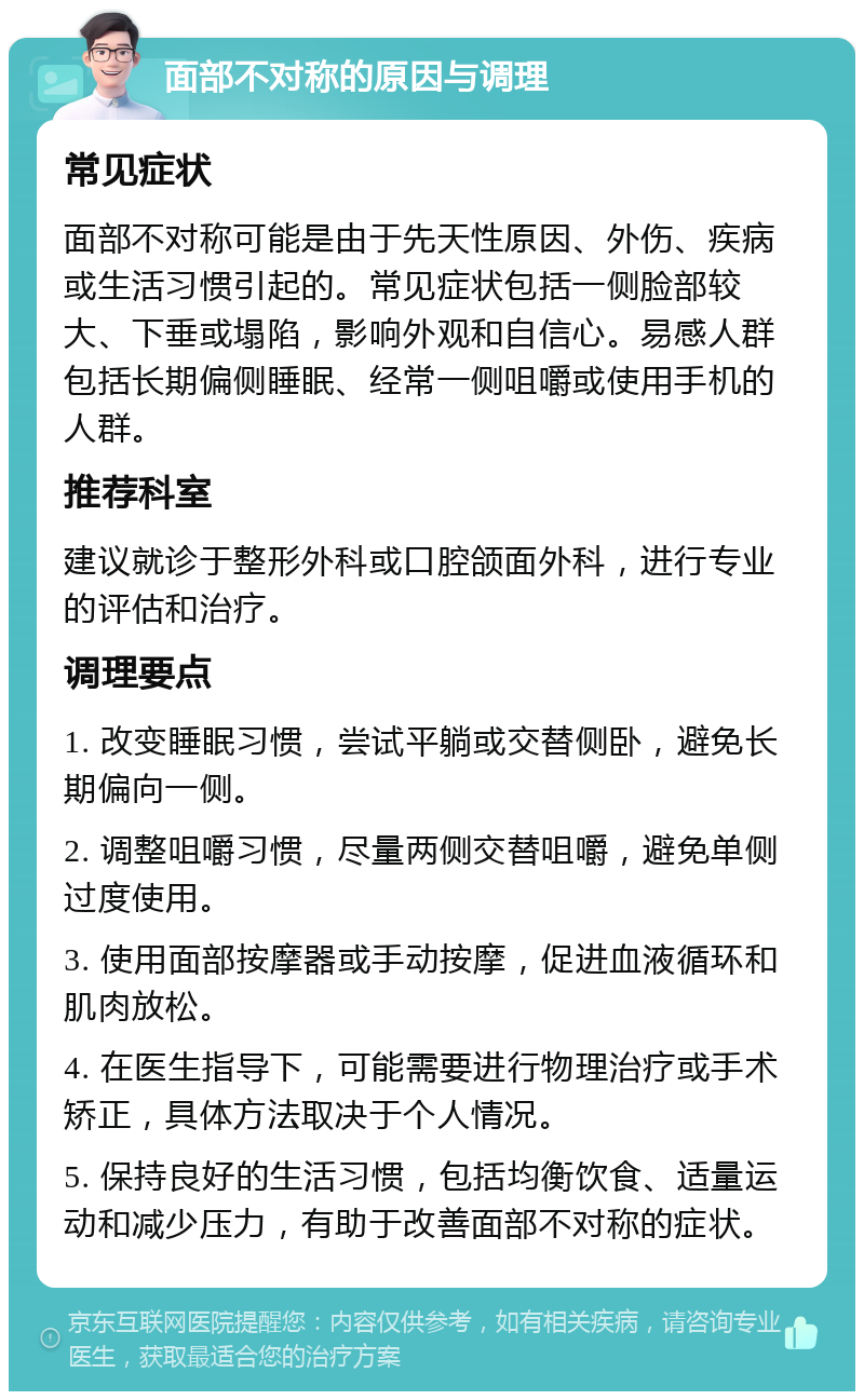 面部不对称的原因与调理 常见症状 面部不对称可能是由于先天性原因、外伤、疾病或生活习惯引起的。常见症状包括一侧脸部较大、下垂或塌陷，影响外观和自信心。易感人群包括长期偏侧睡眠、经常一侧咀嚼或使用手机的人群。 推荐科室 建议就诊于整形外科或口腔颌面外科，进行专业的评估和治疗。 调理要点 1. 改变睡眠习惯，尝试平躺或交替侧卧，避免长期偏向一侧。 2. 调整咀嚼习惯，尽量两侧交替咀嚼，避免单侧过度使用。 3. 使用面部按摩器或手动按摩，促进血液循环和肌肉放松。 4. 在医生指导下，可能需要进行物理治疗或手术矫正，具体方法取决于个人情况。 5. 保持良好的生活习惯，包括均衡饮食、适量运动和减少压力，有助于改善面部不对称的症状。