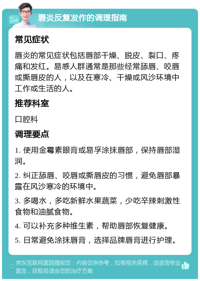 唇炎反复发作的调理指南 常见症状 唇炎的常见症状包括唇部干燥、脱皮、裂口、疼痛和发红。易感人群通常是那些经常舔唇、咬唇或撕唇皮的人，以及在寒冷、干燥或风沙环境中工作或生活的人。 推荐科室 口腔科 调理要点 1. 使用金霉素眼膏或易孚涂抹唇部，保持唇部湿润。 2. 纠正舔唇、咬唇或撕唇皮的习惯，避免唇部暴露在风沙寒冷的环境中。 3. 多喝水，多吃新鲜水果蔬菜，少吃辛辣刺激性食物和油腻食物。 4. 可以补充多种维生素，帮助唇部恢复健康。 5. 日常避免涂抹唇膏，选择品牌唇膏进行护理。