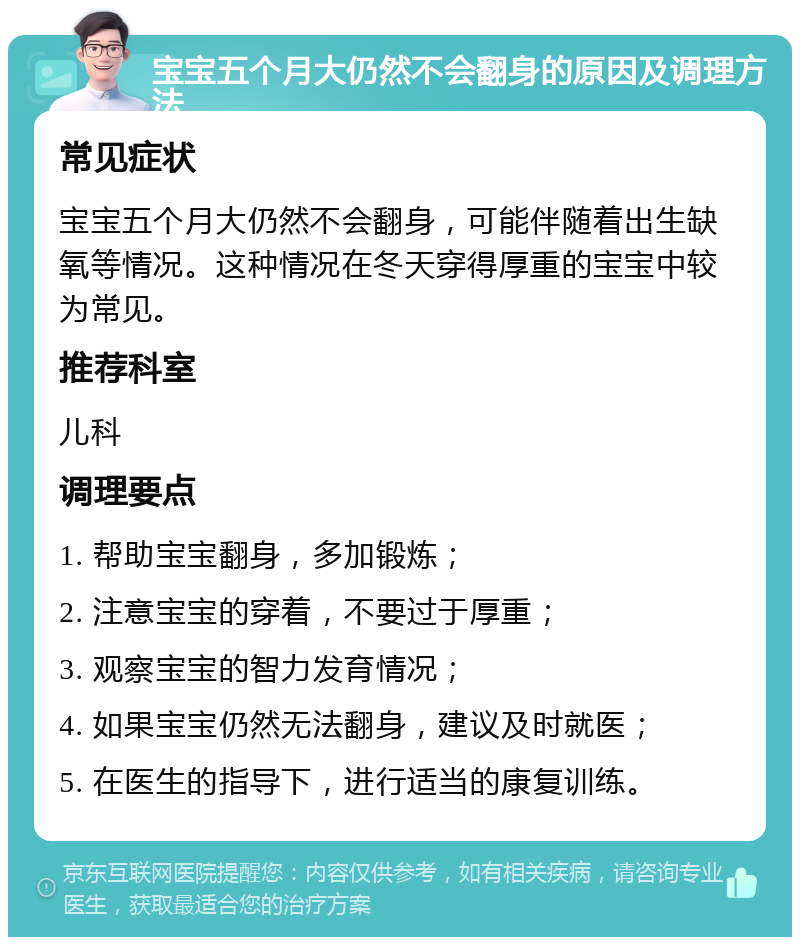 宝宝五个月大仍然不会翻身的原因及调理方法 常见症状 宝宝五个月大仍然不会翻身，可能伴随着出生缺氧等情况。这种情况在冬天穿得厚重的宝宝中较为常见。 推荐科室 儿科 调理要点 1. 帮助宝宝翻身，多加锻炼； 2. 注意宝宝的穿着，不要过于厚重； 3. 观察宝宝的智力发育情况； 4. 如果宝宝仍然无法翻身，建议及时就医； 5. 在医生的指导下，进行适当的康复训练。