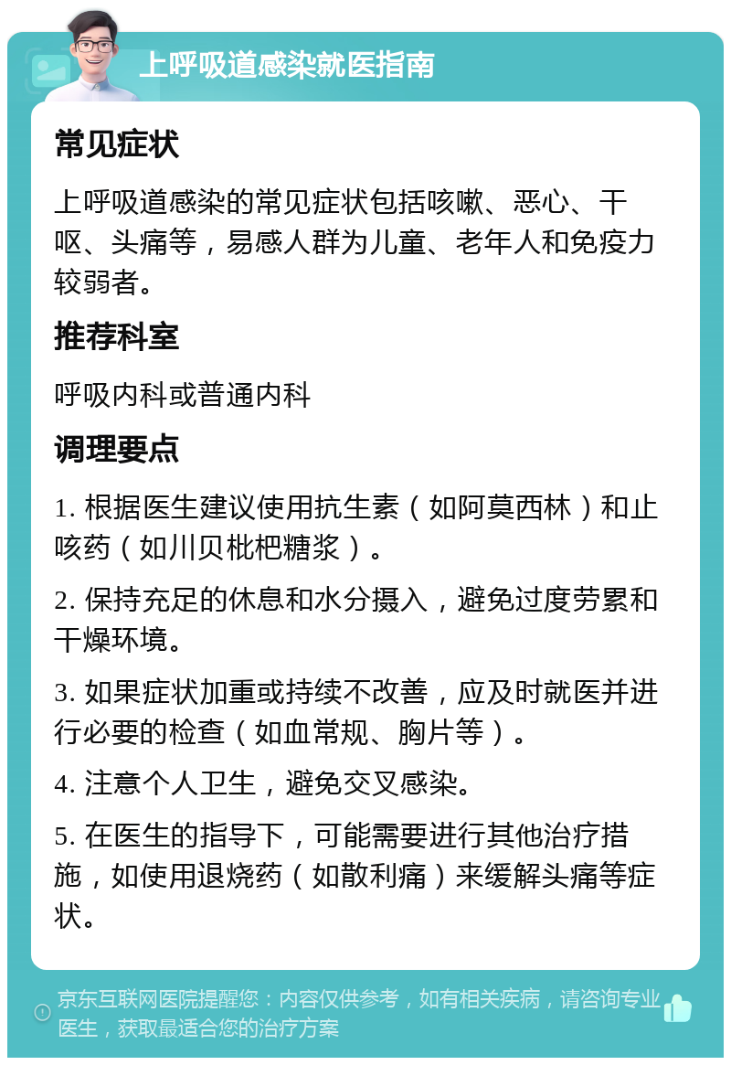 上呼吸道感染就医指南 常见症状 上呼吸道感染的常见症状包括咳嗽、恶心、干呕、头痛等，易感人群为儿童、老年人和免疫力较弱者。 推荐科室 呼吸内科或普通内科 调理要点 1. 根据医生建议使用抗生素（如阿莫西林）和止咳药（如川贝枇杷糖浆）。 2. 保持充足的休息和水分摄入，避免过度劳累和干燥环境。 3. 如果症状加重或持续不改善，应及时就医并进行必要的检查（如血常规、胸片等）。 4. 注意个人卫生，避免交叉感染。 5. 在医生的指导下，可能需要进行其他治疗措施，如使用退烧药（如散利痛）来缓解头痛等症状。