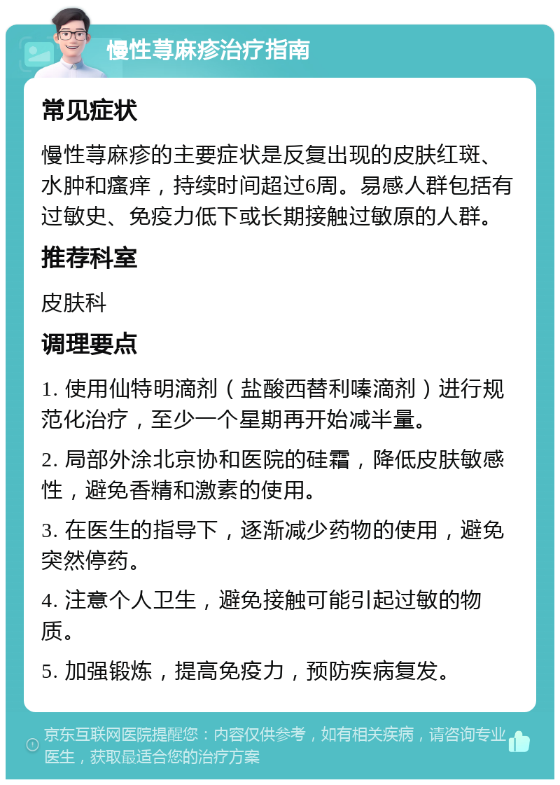 慢性荨麻疹治疗指南 常见症状 慢性荨麻疹的主要症状是反复出现的皮肤红斑、水肿和瘙痒，持续时间超过6周。易感人群包括有过敏史、免疫力低下或长期接触过敏原的人群。 推荐科室 皮肤科 调理要点 1. 使用仙特明滴剂（盐酸西替利嗪滴剂）进行规范化治疗，至少一个星期再开始减半量。 2. 局部外涂北京协和医院的硅霜，降低皮肤敏感性，避免香精和激素的使用。 3. 在医生的指导下，逐渐减少药物的使用，避免突然停药。 4. 注意个人卫生，避免接触可能引起过敏的物质。 5. 加强锻炼，提高免疫力，预防疾病复发。