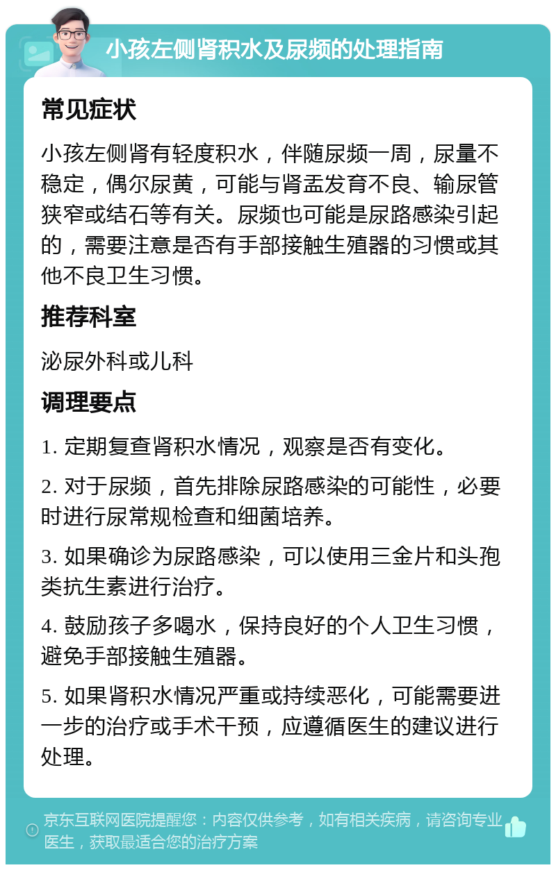 小孩左侧肾积水及尿频的处理指南 常见症状 小孩左侧肾有轻度积水，伴随尿频一周，尿量不稳定，偶尔尿黄，可能与肾盂发育不良、输尿管狭窄或结石等有关。尿频也可能是尿路感染引起的，需要注意是否有手部接触生殖器的习惯或其他不良卫生习惯。 推荐科室 泌尿外科或儿科 调理要点 1. 定期复查肾积水情况，观察是否有变化。 2. 对于尿频，首先排除尿路感染的可能性，必要时进行尿常规检查和细菌培养。 3. 如果确诊为尿路感染，可以使用三金片和头孢类抗生素进行治疗。 4. 鼓励孩子多喝水，保持良好的个人卫生习惯，避免手部接触生殖器。 5. 如果肾积水情况严重或持续恶化，可能需要进一步的治疗或手术干预，应遵循医生的建议进行处理。