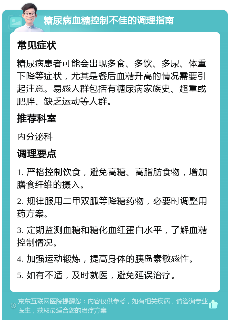 糖尿病血糖控制不佳的调理指南 常见症状 糖尿病患者可能会出现多食、多饮、多尿、体重下降等症状，尤其是餐后血糖升高的情况需要引起注意。易感人群包括有糖尿病家族史、超重或肥胖、缺乏运动等人群。 推荐科室 内分泌科 调理要点 1. 严格控制饮食，避免高糖、高脂肪食物，增加膳食纤维的摄入。 2. 规律服用二甲双胍等降糖药物，必要时调整用药方案。 3. 定期监测血糖和糖化血红蛋白水平，了解血糖控制情况。 4. 加强运动锻炼，提高身体的胰岛素敏感性。 5. 如有不适，及时就医，避免延误治疗。