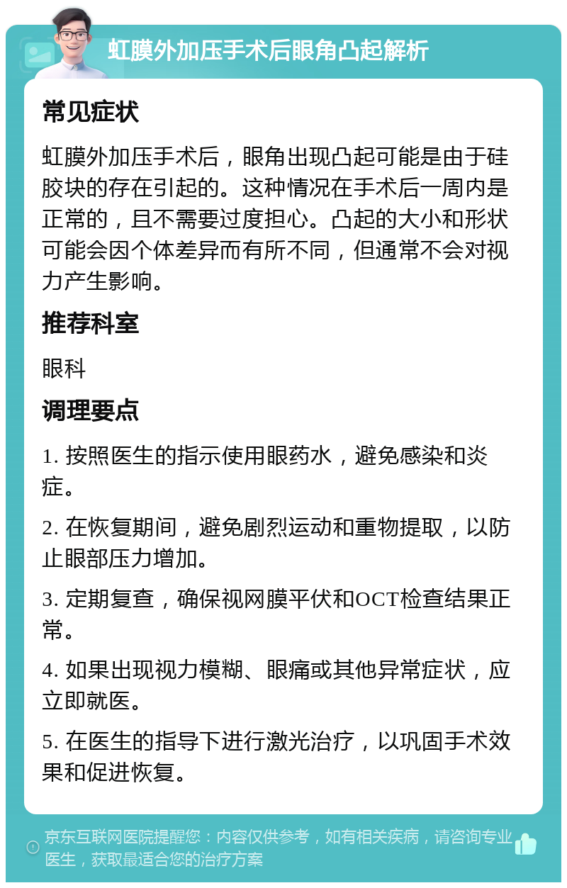 虹膜外加压手术后眼角凸起解析 常见症状 虹膜外加压手术后，眼角出现凸起可能是由于硅胶块的存在引起的。这种情况在手术后一周内是正常的，且不需要过度担心。凸起的大小和形状可能会因个体差异而有所不同，但通常不会对视力产生影响。 推荐科室 眼科 调理要点 1. 按照医生的指示使用眼药水，避免感染和炎症。 2. 在恢复期间，避免剧烈运动和重物提取，以防止眼部压力增加。 3. 定期复查，确保视网膜平伏和OCT检查结果正常。 4. 如果出现视力模糊、眼痛或其他异常症状，应立即就医。 5. 在医生的指导下进行激光治疗，以巩固手术效果和促进恢复。