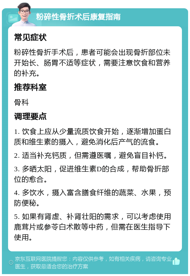 粉碎性骨折术后康复指南 常见症状 粉碎性骨折手术后，患者可能会出现骨折部位未开始长、肠胃不适等症状，需要注意饮食和营养的补充。 推荐科室 骨科 调理要点 1. 饮食上应从少量流质饮食开始，逐渐增加蛋白质和维生素的摄入，避免消化后产气的流食。 2. 适当补充钙质，但需遵医嘱，避免盲目补钙。 3. 多晒太阳，促进维生素D的合成，帮助骨折部位的愈合。 4. 多饮水，摄入富含膳食纤维的蔬菜、水果，预防便秘。 5. 如果有肾虚、补肾壮阳的需求，可以考虑使用鹿茸片或参苓白术散等中药，但需在医生指导下使用。