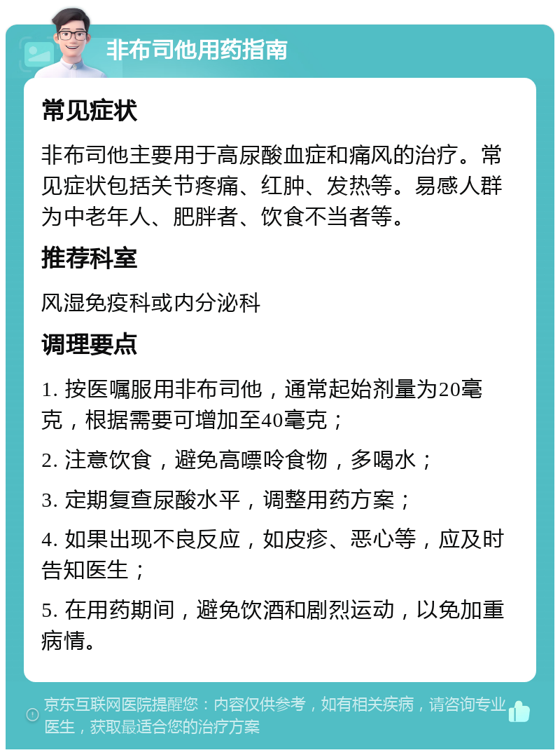 非布司他用药指南 常见症状 非布司他主要用于高尿酸血症和痛风的治疗。常见症状包括关节疼痛、红肿、发热等。易感人群为中老年人、肥胖者、饮食不当者等。 推荐科室 风湿免疫科或内分泌科 调理要点 1. 按医嘱服用非布司他，通常起始剂量为20毫克，根据需要可增加至40毫克； 2. 注意饮食，避免高嘌呤食物，多喝水； 3. 定期复查尿酸水平，调整用药方案； 4. 如果出现不良反应，如皮疹、恶心等，应及时告知医生； 5. 在用药期间，避免饮酒和剧烈运动，以免加重病情。