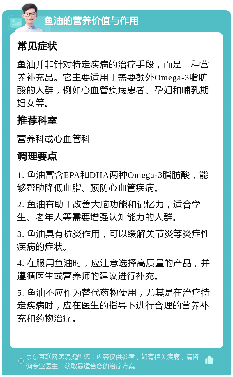 鱼油的营养价值与作用 常见症状 鱼油并非针对特定疾病的治疗手段，而是一种营养补充品。它主要适用于需要额外Omega-3脂肪酸的人群，例如心血管疾病患者、孕妇和哺乳期妇女等。 推荐科室 营养科或心血管科 调理要点 1. 鱼油富含EPA和DHA两种Omega-3脂肪酸，能够帮助降低血脂、预防心血管疾病。 2. 鱼油有助于改善大脑功能和记忆力，适合学生、老年人等需要增强认知能力的人群。 3. 鱼油具有抗炎作用，可以缓解关节炎等炎症性疾病的症状。 4. 在服用鱼油时，应注意选择高质量的产品，并遵循医生或营养师的建议进行补充。 5. 鱼油不应作为替代药物使用，尤其是在治疗特定疾病时，应在医生的指导下进行合理的营养补充和药物治疗。