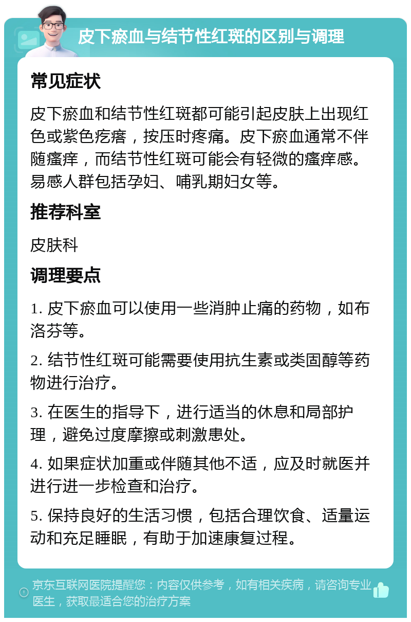 皮下瘀血与结节性红斑的区别与调理 常见症状 皮下瘀血和结节性红斑都可能引起皮肤上出现红色或紫色疙瘩，按压时疼痛。皮下瘀血通常不伴随瘙痒，而结节性红斑可能会有轻微的瘙痒感。易感人群包括孕妇、哺乳期妇女等。 推荐科室 皮肤科 调理要点 1. 皮下瘀血可以使用一些消肿止痛的药物，如布洛芬等。 2. 结节性红斑可能需要使用抗生素或类固醇等药物进行治疗。 3. 在医生的指导下，进行适当的休息和局部护理，避免过度摩擦或刺激患处。 4. 如果症状加重或伴随其他不适，应及时就医并进行进一步检查和治疗。 5. 保持良好的生活习惯，包括合理饮食、适量运动和充足睡眠，有助于加速康复过程。