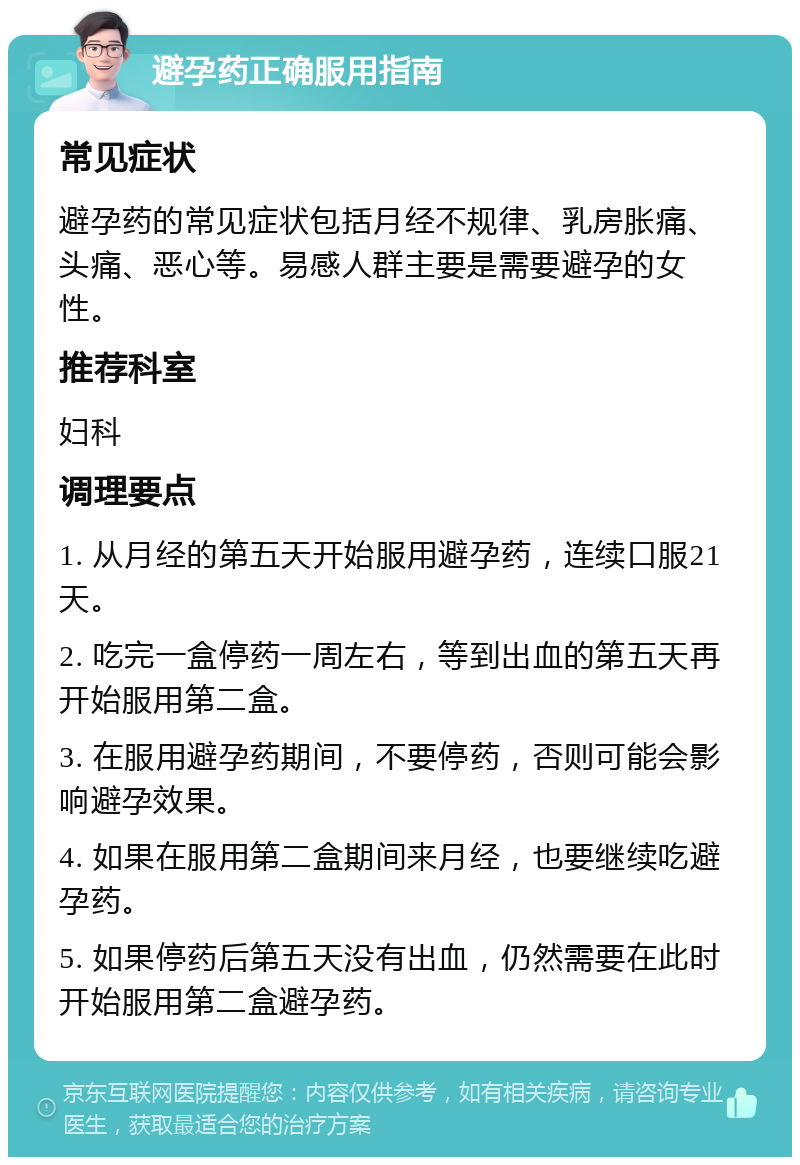 避孕药正确服用指南 常见症状 避孕药的常见症状包括月经不规律、乳房胀痛、头痛、恶心等。易感人群主要是需要避孕的女性。 推荐科室 妇科 调理要点 1. 从月经的第五天开始服用避孕药，连续口服21天。 2. 吃完一盒停药一周左右，等到出血的第五天再开始服用第二盒。 3. 在服用避孕药期间，不要停药，否则可能会影响避孕效果。 4. 如果在服用第二盒期间来月经，也要继续吃避孕药。 5. 如果停药后第五天没有出血，仍然需要在此时开始服用第二盒避孕药。