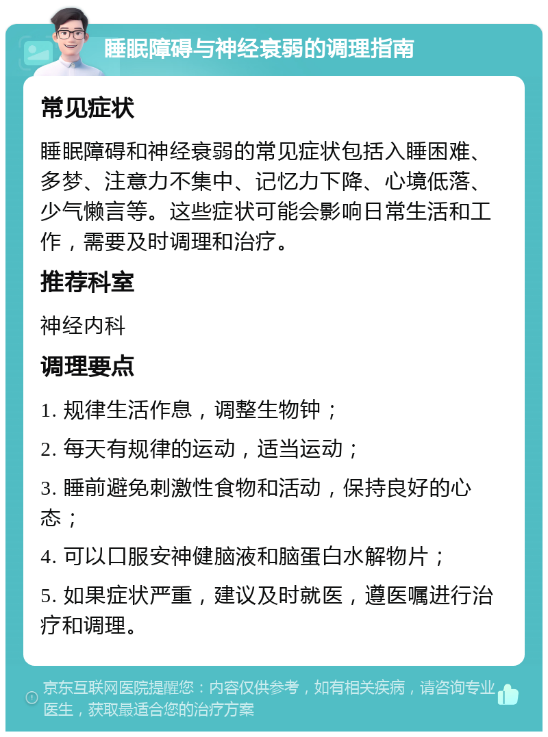 睡眠障碍与神经衰弱的调理指南 常见症状 睡眠障碍和神经衰弱的常见症状包括入睡困难、多梦、注意力不集中、记忆力下降、心境低落、少气懒言等。这些症状可能会影响日常生活和工作，需要及时调理和治疗。 推荐科室 神经内科 调理要点 1. 规律生活作息，调整生物钟； 2. 每天有规律的运动，适当运动； 3. 睡前避免刺激性食物和活动，保持良好的心态； 4. 可以口服安神健脑液和脑蛋白水解物片； 5. 如果症状严重，建议及时就医，遵医嘱进行治疗和调理。