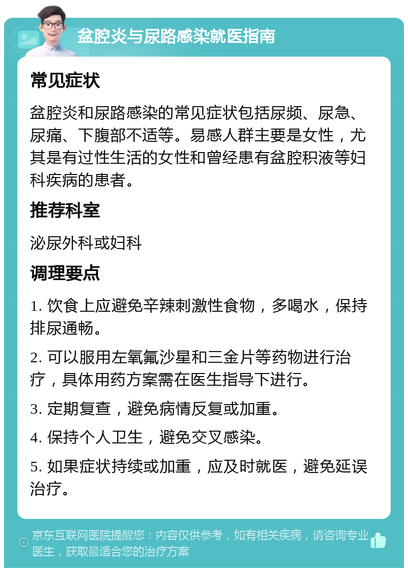 盆腔炎与尿路感染就医指南 常见症状 盆腔炎和尿路感染的常见症状包括尿频、尿急、尿痛、下腹部不适等。易感人群主要是女性，尤其是有过性生活的女性和曾经患有盆腔积液等妇科疾病的患者。 推荐科室 泌尿外科或妇科 调理要点 1. 饮食上应避免辛辣刺激性食物，多喝水，保持排尿通畅。 2. 可以服用左氧氟沙星和三金片等药物进行治疗，具体用药方案需在医生指导下进行。 3. 定期复查，避免病情反复或加重。 4. 保持个人卫生，避免交叉感染。 5. 如果症状持续或加重，应及时就医，避免延误治疗。