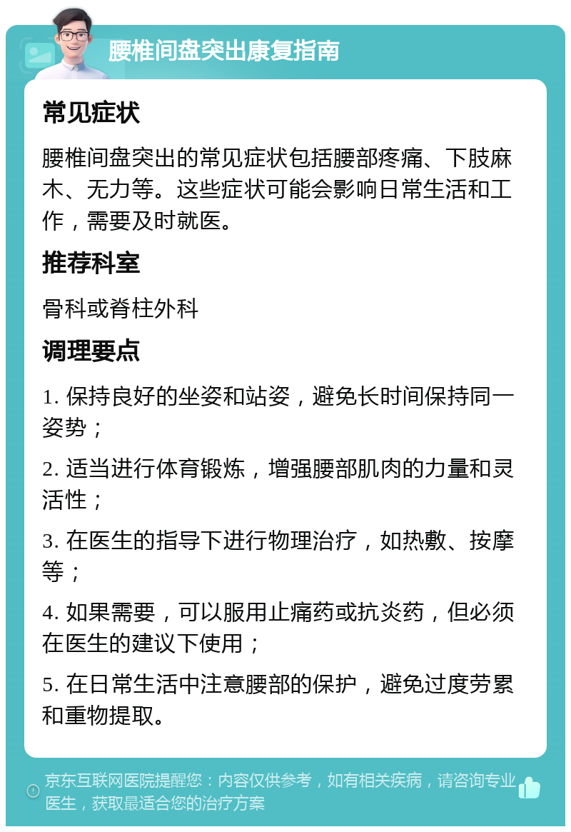 腰椎间盘突出康复指南 常见症状 腰椎间盘突出的常见症状包括腰部疼痛、下肢麻木、无力等。这些症状可能会影响日常生活和工作，需要及时就医。 推荐科室 骨科或脊柱外科 调理要点 1. 保持良好的坐姿和站姿，避免长时间保持同一姿势； 2. 适当进行体育锻炼，增强腰部肌肉的力量和灵活性； 3. 在医生的指导下进行物理治疗，如热敷、按摩等； 4. 如果需要，可以服用止痛药或抗炎药，但必须在医生的建议下使用； 5. 在日常生活中注意腰部的保护，避免过度劳累和重物提取。