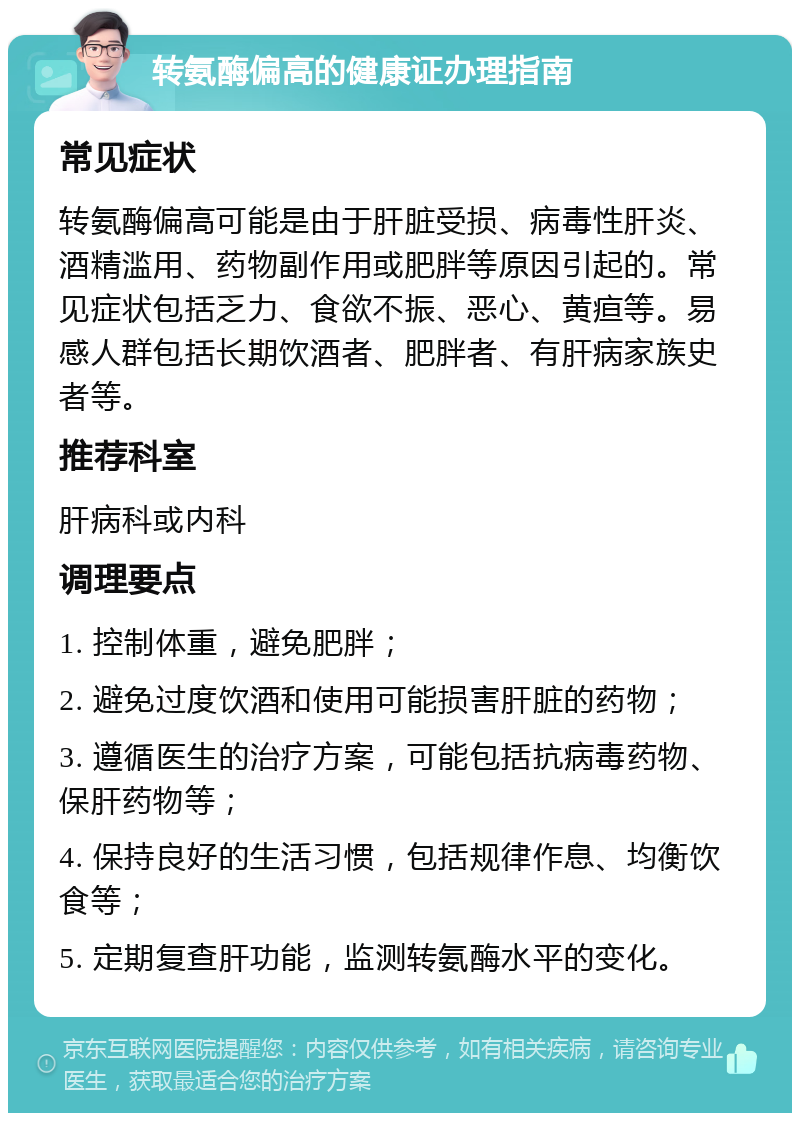 转氨酶偏高的健康证办理指南 常见症状 转氨酶偏高可能是由于肝脏受损、病毒性肝炎、酒精滥用、药物副作用或肥胖等原因引起的。常见症状包括乏力、食欲不振、恶心、黄疸等。易感人群包括长期饮酒者、肥胖者、有肝病家族史者等。 推荐科室 肝病科或内科 调理要点 1. 控制体重，避免肥胖； 2. 避免过度饮酒和使用可能损害肝脏的药物； 3. 遵循医生的治疗方案，可能包括抗病毒药物、保肝药物等； 4. 保持良好的生活习惯，包括规律作息、均衡饮食等； 5. 定期复查肝功能，监测转氨酶水平的变化。