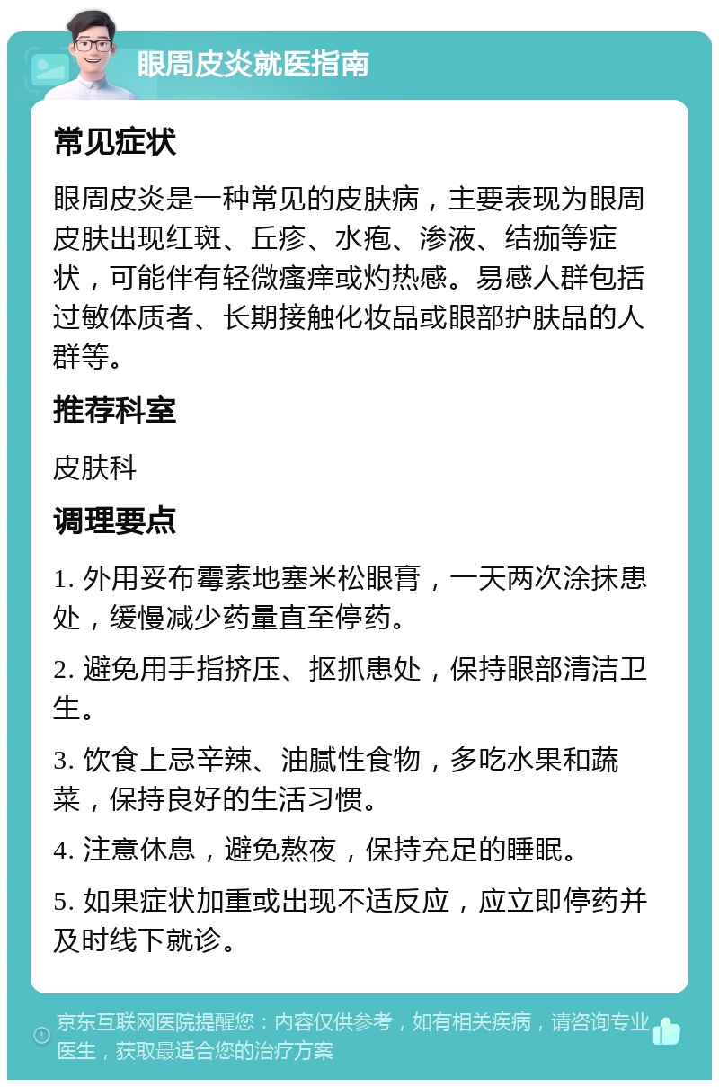 眼周皮炎就医指南 常见症状 眼周皮炎是一种常见的皮肤病，主要表现为眼周皮肤出现红斑、丘疹、水疱、渗液、结痂等症状，可能伴有轻微瘙痒或灼热感。易感人群包括过敏体质者、长期接触化妆品或眼部护肤品的人群等。 推荐科室 皮肤科 调理要点 1. 外用妥布霉素地塞米松眼膏，一天两次涂抹患处，缓慢减少药量直至停药。 2. 避免用手指挤压、抠抓患处，保持眼部清洁卫生。 3. 饮食上忌辛辣、油腻性食物，多吃水果和蔬菜，保持良好的生活习惯。 4. 注意休息，避免熬夜，保持充足的睡眠。 5. 如果症状加重或出现不适反应，应立即停药并及时线下就诊。