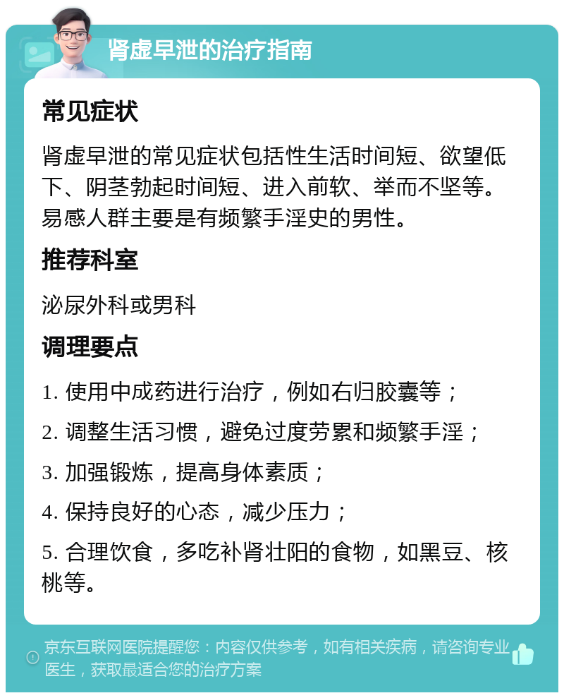 肾虚早泄的治疗指南 常见症状 肾虚早泄的常见症状包括性生活时间短、欲望低下、阴茎勃起时间短、进入前软、举而不坚等。易感人群主要是有频繁手淫史的男性。 推荐科室 泌尿外科或男科 调理要点 1. 使用中成药进行治疗，例如右归胶囊等； 2. 调整生活习惯，避免过度劳累和频繁手淫； 3. 加强锻炼，提高身体素质； 4. 保持良好的心态，减少压力； 5. 合理饮食，多吃补肾壮阳的食物，如黑豆、核桃等。