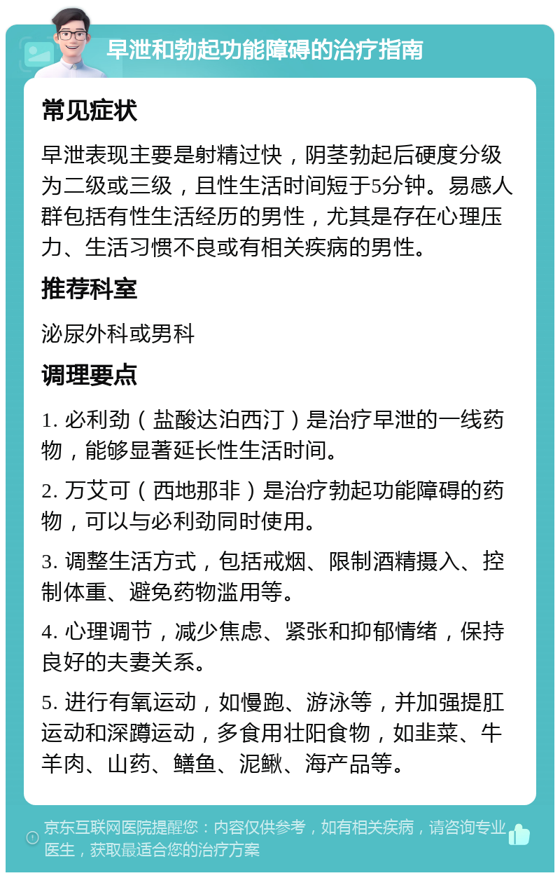 早泄和勃起功能障碍的治疗指南 常见症状 早泄表现主要是射精过快，阴茎勃起后硬度分级为二级或三级，且性生活时间短于5分钟。易感人群包括有性生活经历的男性，尤其是存在心理压力、生活习惯不良或有相关疾病的男性。 推荐科室 泌尿外科或男科 调理要点 1. 必利劲（盐酸达泊西汀）是治疗早泄的一线药物，能够显著延长性生活时间。 2. 万艾可（西地那非）是治疗勃起功能障碍的药物，可以与必利劲同时使用。 3. 调整生活方式，包括戒烟、限制酒精摄入、控制体重、避免药物滥用等。 4. 心理调节，减少焦虑、紧张和抑郁情绪，保持良好的夫妻关系。 5. 进行有氧运动，如慢跑、游泳等，并加强提肛运动和深蹲运动，多食用壮阳食物，如韭菜、牛羊肉、山药、鳝鱼、泥鳅、海产品等。