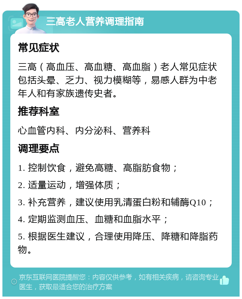 三高老人营养调理指南 常见症状 三高（高血压、高血糖、高血脂）老人常见症状包括头晕、乏力、视力模糊等，易感人群为中老年人和有家族遗传史者。 推荐科室 心血管内科、内分泌科、营养科 调理要点 1. 控制饮食，避免高糖、高脂肪食物； 2. 适量运动，增强体质； 3. 补充营养，建议使用乳清蛋白粉和辅酶Q10； 4. 定期监测血压、血糖和血脂水平； 5. 根据医生建议，合理使用降压、降糖和降脂药物。