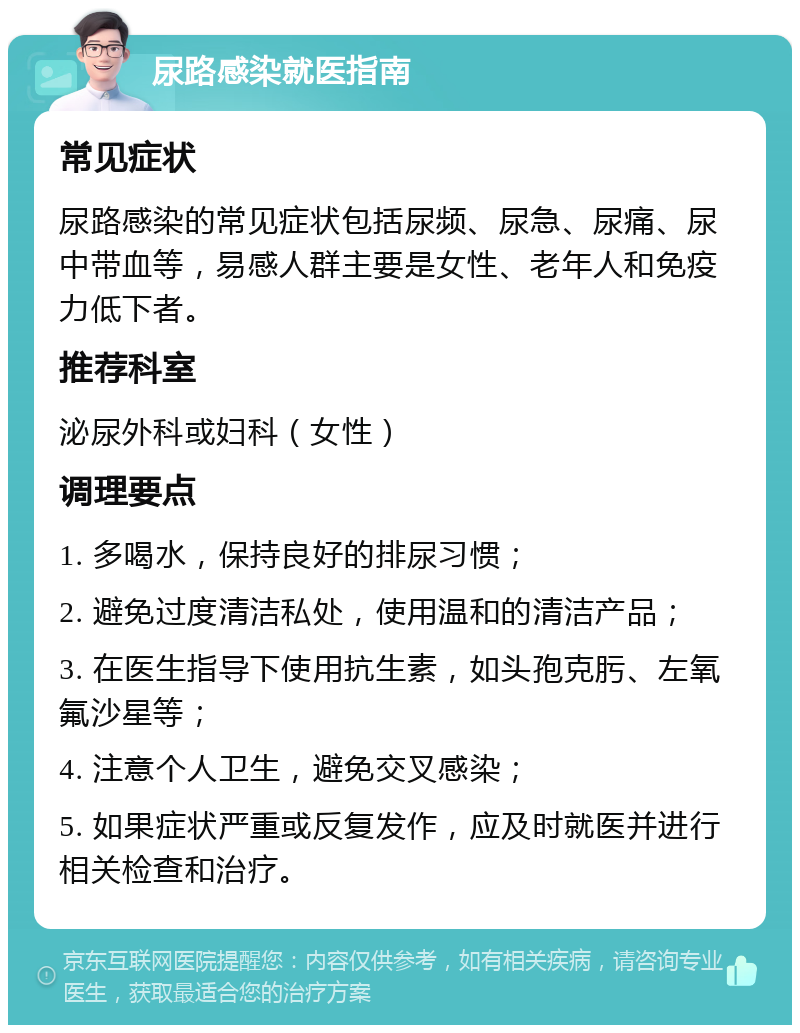 尿路感染就医指南 常见症状 尿路感染的常见症状包括尿频、尿急、尿痛、尿中带血等，易感人群主要是女性、老年人和免疫力低下者。 推荐科室 泌尿外科或妇科（女性） 调理要点 1. 多喝水，保持良好的排尿习惯； 2. 避免过度清洁私处，使用温和的清洁产品； 3. 在医生指导下使用抗生素，如头孢克肟、左氧氟沙星等； 4. 注意个人卫生，避免交叉感染； 5. 如果症状严重或反复发作，应及时就医并进行相关检查和治疗。