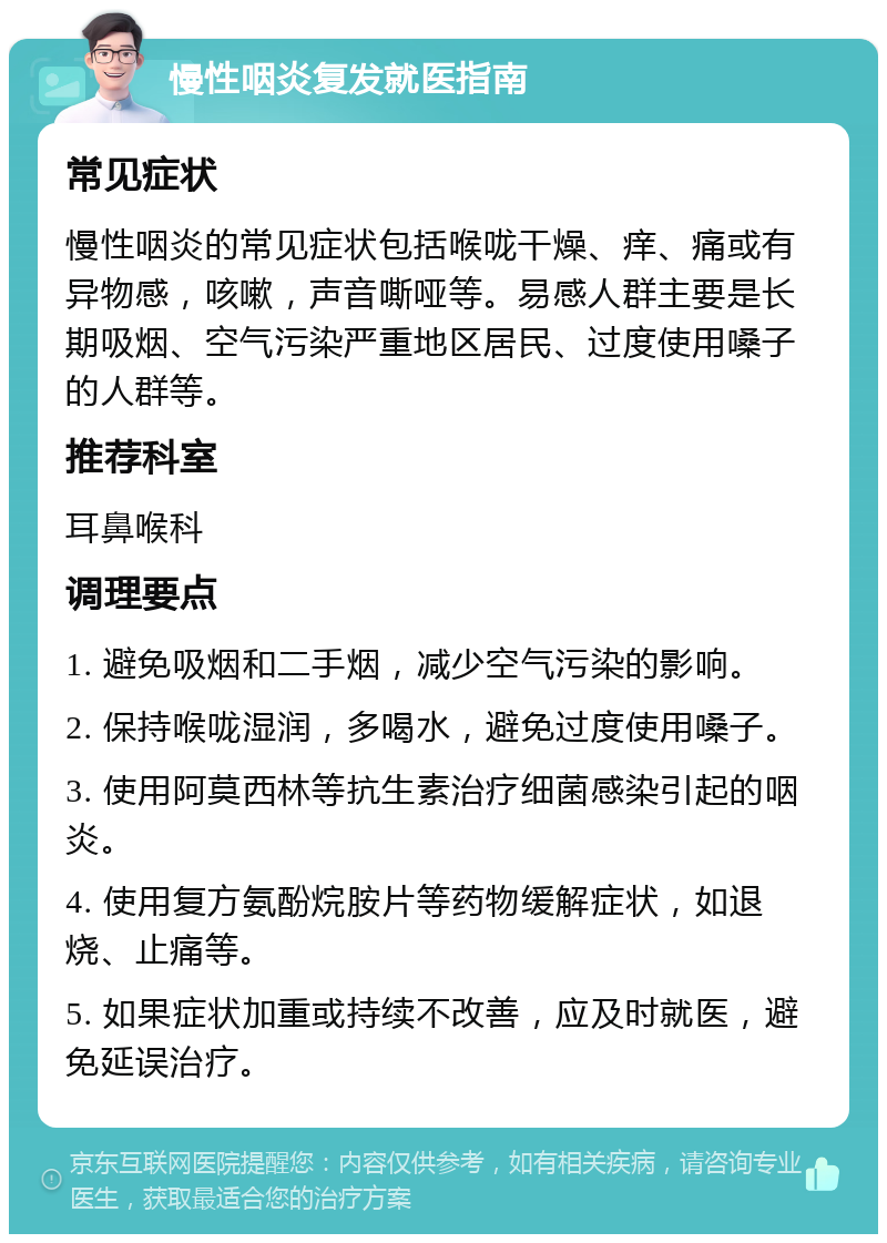 慢性咽炎复发就医指南 常见症状 慢性咽炎的常见症状包括喉咙干燥、痒、痛或有异物感，咳嗽，声音嘶哑等。易感人群主要是长期吸烟、空气污染严重地区居民、过度使用嗓子的人群等。 推荐科室 耳鼻喉科 调理要点 1. 避免吸烟和二手烟，减少空气污染的影响。 2. 保持喉咙湿润，多喝水，避免过度使用嗓子。 3. 使用阿莫西林等抗生素治疗细菌感染引起的咽炎。 4. 使用复方氨酚烷胺片等药物缓解症状，如退烧、止痛等。 5. 如果症状加重或持续不改善，应及时就医，避免延误治疗。