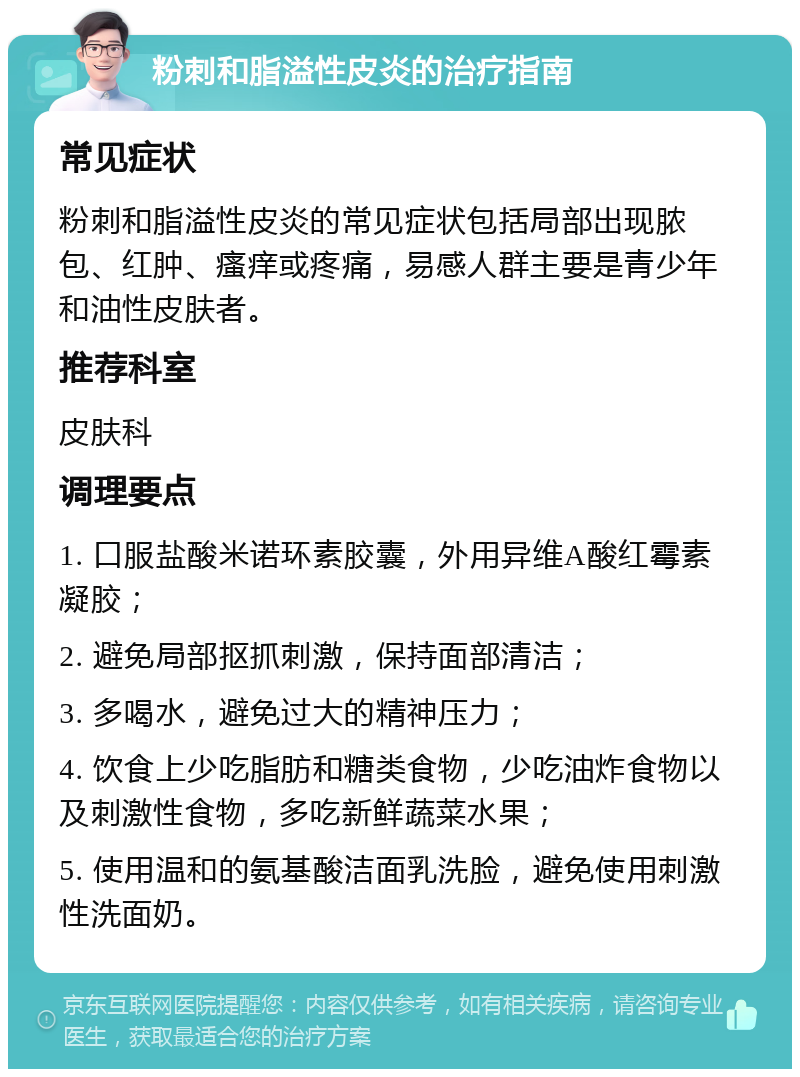 粉刺和脂溢性皮炎的治疗指南 常见症状 粉刺和脂溢性皮炎的常见症状包括局部出现脓包、红肿、瘙痒或疼痛，易感人群主要是青少年和油性皮肤者。 推荐科室 皮肤科 调理要点 1. 口服盐酸米诺环素胶囊，外用异维A酸红霉素凝胶； 2. 避免局部抠抓刺激，保持面部清洁； 3. 多喝水，避免过大的精神压力； 4. 饮食上少吃脂肪和糖类食物，少吃油炸食物以及刺激性食物，多吃新鲜蔬菜水果； 5. 使用温和的氨基酸洁面乳洗脸，避免使用刺激性洗面奶。