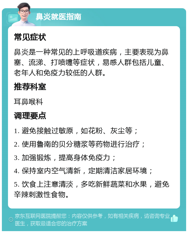 鼻炎就医指南 常见症状 鼻炎是一种常见的上呼吸道疾病，主要表现为鼻塞、流涕、打喷嚏等症状，易感人群包括儿童、老年人和免疫力较低的人群。 推荐科室 耳鼻喉科 调理要点 1. 避免接触过敏原，如花粉、灰尘等； 2. 使用鲁南的贝分糖浆等药物进行治疗； 3. 加强锻炼，提高身体免疫力； 4. 保持室内空气清新，定期清洁家居环境； 5. 饮食上注意清淡，多吃新鲜蔬菜和水果，避免辛辣刺激性食物。