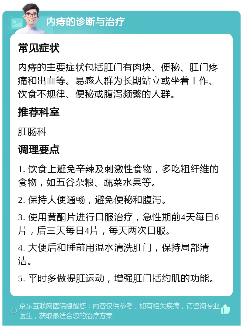 内痔的诊断与治疗 常见症状 内痔的主要症状包括肛门有肉块、便秘、肛门疼痛和出血等。易感人群为长期站立或坐着工作、饮食不规律、便秘或腹泻频繁的人群。 推荐科室 肛肠科 调理要点 1. 饮食上避免辛辣及刺激性食物，多吃粗纤维的食物，如五谷杂粮、蔬菜水果等。 2. 保持大便通畅，避免便秘和腹泻。 3. 使用黄酮片进行口服治疗，急性期前4天每日6片，后三天每日4片，每天两次口服。 4. 大便后和睡前用温水清洗肛门，保持局部清洁。 5. 平时多做提肛运动，增强肛门括约肌的功能。