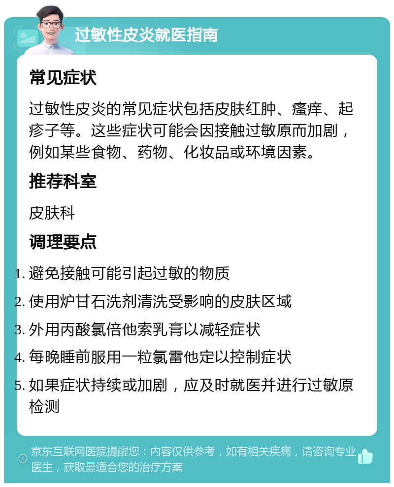 过敏性皮炎就医指南 常见症状 过敏性皮炎的常见症状包括皮肤红肿、瘙痒、起疹子等。这些症状可能会因接触过敏原而加剧，例如某些食物、药物、化妆品或环境因素。 推荐科室 皮肤科 调理要点 避免接触可能引起过敏的物质 使用炉甘石洗剂清洗受影响的皮肤区域 外用丙酸氯倍他索乳膏以减轻症状 每晚睡前服用一粒氯雷他定以控制症状 如果症状持续或加剧，应及时就医并进行过敏原检测