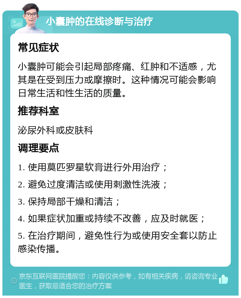 小囊肿的在线诊断与治疗 常见症状 小囊肿可能会引起局部疼痛、红肿和不适感，尤其是在受到压力或摩擦时。这种情况可能会影响日常生活和性生活的质量。 推荐科室 泌尿外科或皮肤科 调理要点 1. 使用莫匹罗星软膏进行外用治疗； 2. 避免过度清洁或使用刺激性洗液； 3. 保持局部干燥和清洁； 4. 如果症状加重或持续不改善，应及时就医； 5. 在治疗期间，避免性行为或使用安全套以防止感染传播。