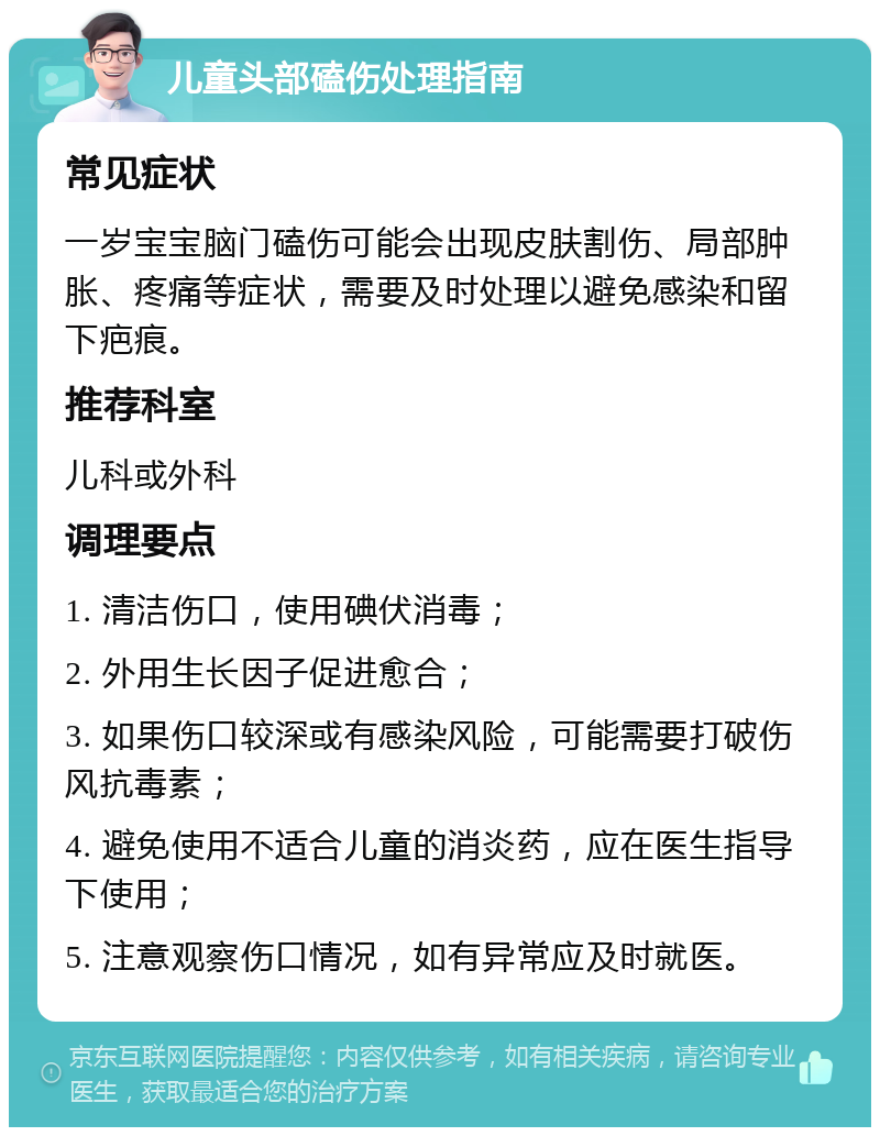 儿童头部磕伤处理指南 常见症状 一岁宝宝脑门磕伤可能会出现皮肤割伤、局部肿胀、疼痛等症状，需要及时处理以避免感染和留下疤痕。 推荐科室 儿科或外科 调理要点 1. 清洁伤口，使用碘伏消毒； 2. 外用生长因子促进愈合； 3. 如果伤口较深或有感染风险，可能需要打破伤风抗毒素； 4. 避免使用不适合儿童的消炎药，应在医生指导下使用； 5. 注意观察伤口情况，如有异常应及时就医。