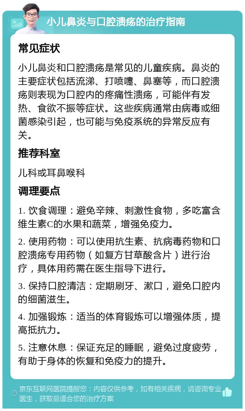 小儿鼻炎与口腔溃疡的治疗指南 常见症状 小儿鼻炎和口腔溃疡是常见的儿童疾病。鼻炎的主要症状包括流涕、打喷嚏、鼻塞等，而口腔溃疡则表现为口腔内的疼痛性溃疡，可能伴有发热、食欲不振等症状。这些疾病通常由病毒或细菌感染引起，也可能与免疫系统的异常反应有关。 推荐科室 儿科或耳鼻喉科 调理要点 1. 饮食调理：避免辛辣、刺激性食物，多吃富含维生素C的水果和蔬菜，增强免疫力。 2. 使用药物：可以使用抗生素、抗病毒药物和口腔溃疡专用药物（如复方甘草酸含片）进行治疗，具体用药需在医生指导下进行。 3. 保持口腔清洁：定期刷牙、漱口，避免口腔内的细菌滋生。 4. 加强锻炼：适当的体育锻炼可以增强体质，提高抵抗力。 5. 注意休息：保证充足的睡眠，避免过度疲劳，有助于身体的恢复和免疫力的提升。