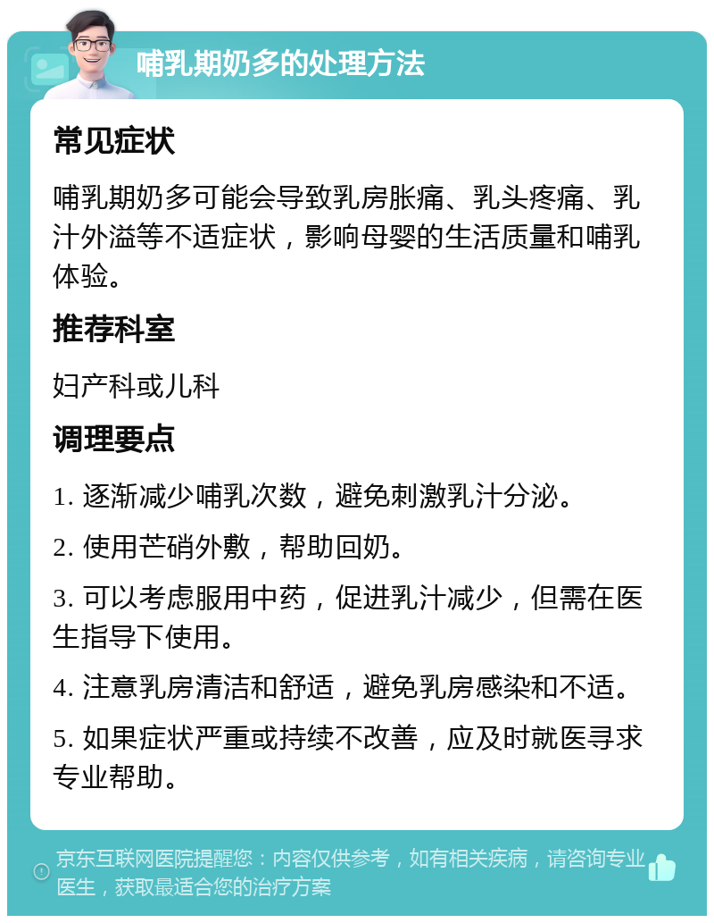 哺乳期奶多的处理方法 常见症状 哺乳期奶多可能会导致乳房胀痛、乳头疼痛、乳汁外溢等不适症状，影响母婴的生活质量和哺乳体验。 推荐科室 妇产科或儿科 调理要点 1. 逐渐减少哺乳次数，避免刺激乳汁分泌。 2. 使用芒硝外敷，帮助回奶。 3. 可以考虑服用中药，促进乳汁减少，但需在医生指导下使用。 4. 注意乳房清洁和舒适，避免乳房感染和不适。 5. 如果症状严重或持续不改善，应及时就医寻求专业帮助。