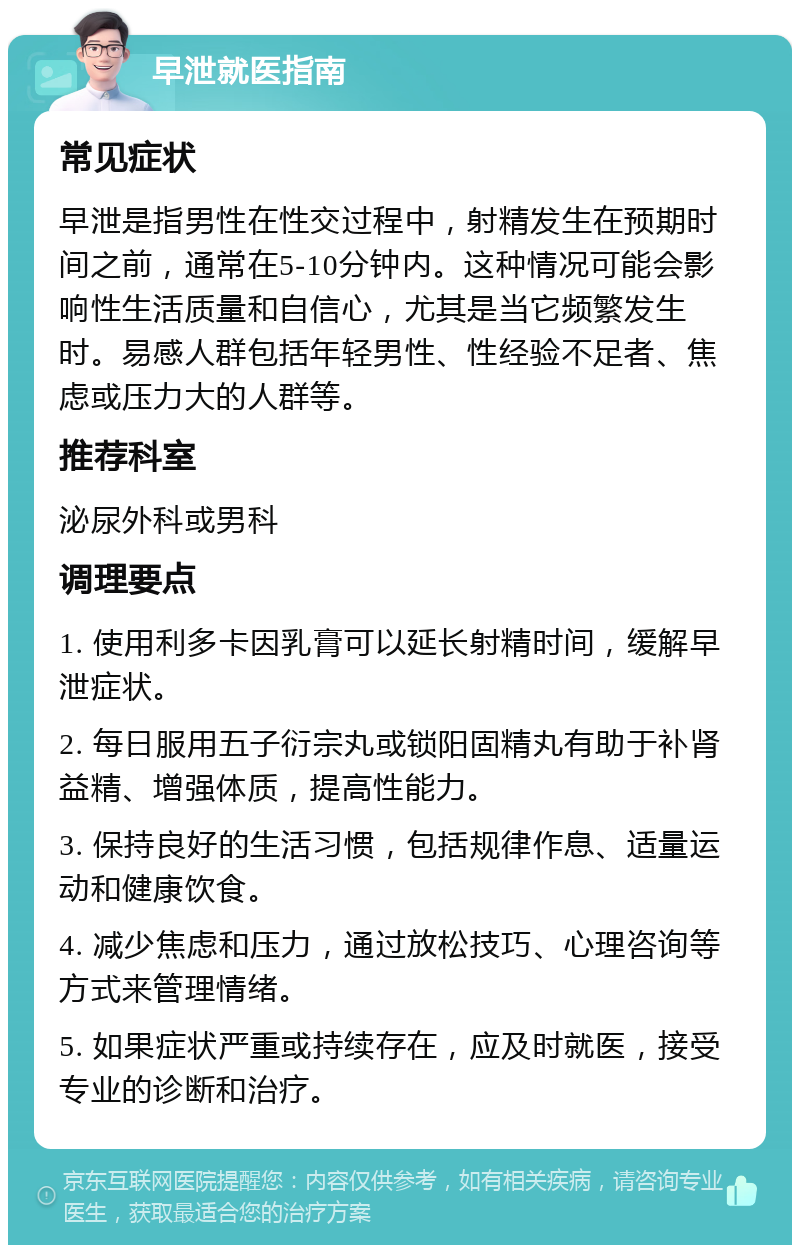 早泄就医指南 常见症状 早泄是指男性在性交过程中，射精发生在预期时间之前，通常在5-10分钟内。这种情况可能会影响性生活质量和自信心，尤其是当它频繁发生时。易感人群包括年轻男性、性经验不足者、焦虑或压力大的人群等。 推荐科室 泌尿外科或男科 调理要点 1. 使用利多卡因乳膏可以延长射精时间，缓解早泄症状。 2. 每日服用五子衍宗丸或锁阳固精丸有助于补肾益精、增强体质，提高性能力。 3. 保持良好的生活习惯，包括规律作息、适量运动和健康饮食。 4. 减少焦虑和压力，通过放松技巧、心理咨询等方式来管理情绪。 5. 如果症状严重或持续存在，应及时就医，接受专业的诊断和治疗。