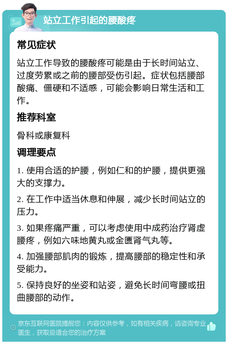 站立工作引起的腰酸疼 常见症状 站立工作导致的腰酸疼可能是由于长时间站立、过度劳累或之前的腰部受伤引起。症状包括腰部酸痛、僵硬和不适感，可能会影响日常生活和工作。 推荐科室 骨科或康复科 调理要点 1. 使用合适的护腰，例如仁和的护腰，提供更强大的支撑力。 2. 在工作中适当休息和伸展，减少长时间站立的压力。 3. 如果疼痛严重，可以考虑使用中成药治疗肾虚腰疼，例如六味地黄丸或金匮肾气丸等。 4. 加强腰部肌肉的锻炼，提高腰部的稳定性和承受能力。 5. 保持良好的坐姿和站姿，避免长时间弯腰或扭曲腰部的动作。