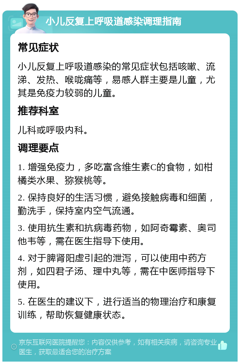 小儿反复上呼吸道感染调理指南 常见症状 小儿反复上呼吸道感染的常见症状包括咳嗽、流涕、发热、喉咙痛等，易感人群主要是儿童，尤其是免疫力较弱的儿童。 推荐科室 儿科或呼吸内科。 调理要点 1. 增强免疫力，多吃富含维生素C的食物，如柑橘类水果、猕猴桃等。 2. 保持良好的生活习惯，避免接触病毒和细菌，勤洗手，保持室内空气流通。 3. 使用抗生素和抗病毒药物，如阿奇霉素、奥司他韦等，需在医生指导下使用。 4. 对于脾肾阳虚引起的泄泻，可以使用中药方剂，如四君子汤、理中丸等，需在中医师指导下使用。 5. 在医生的建议下，进行适当的物理治疗和康复训练，帮助恢复健康状态。