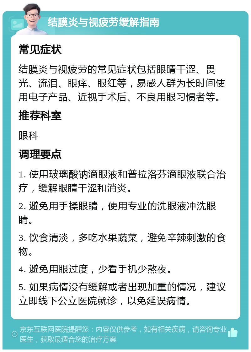 结膜炎与视疲劳缓解指南 常见症状 结膜炎与视疲劳的常见症状包括眼睛干涩、畏光、流泪、眼痒、眼红等，易感人群为长时间使用电子产品、近视手术后、不良用眼习惯者等。 推荐科室 眼科 调理要点 1. 使用玻璃酸钠滴眼液和普拉洛芬滴眼液联合治疗，缓解眼睛干涩和消炎。 2. 避免用手揉眼睛，使用专业的洗眼液冲洗眼睛。 3. 饮食清淡，多吃水果蔬菜，避免辛辣刺激的食物。 4. 避免用眼过度，少看手机少熬夜。 5. 如果病情没有缓解或者出现加重的情况，建议立即线下公立医院就诊，以免延误病情。