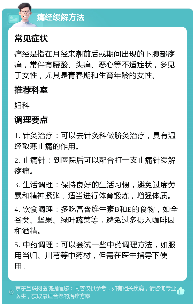 痛经缓解方法 常见症状 痛经是指在月经来潮前后或期间出现的下腹部疼痛，常伴有腰酸、头痛、恶心等不适症状，多见于女性，尤其是青春期和生育年龄的女性。 推荐科室 妇科 调理要点 1. 针灸治疗：可以去针灸科做脐灸治疗，具有温经散寒止痛的作用。 2. 止痛针：到医院后可以配合打一支止痛针缓解疼痛。 3. 生活调理：保持良好的生活习惯，避免过度劳累和精神紧张，适当进行体育锻炼，增强体质。 4. 饮食调理：多吃富含维生素B和E的食物，如全谷类、坚果、绿叶蔬菜等，避免过多摄入咖啡因和酒精。 5. 中药调理：可以尝试一些中药调理方法，如服用当归、川芎等中药材，但需在医生指导下使用。