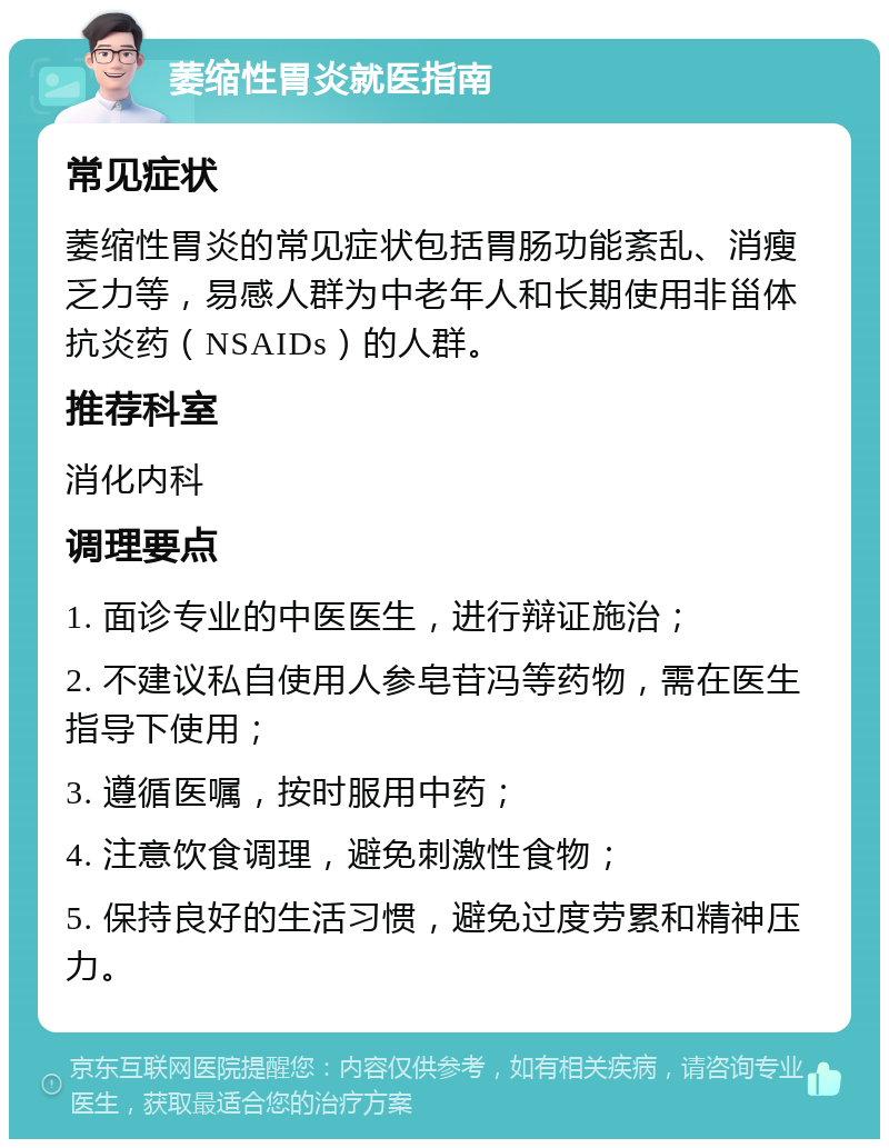 萎缩性胃炎就医指南 常见症状 萎缩性胃炎的常见症状包括胃肠功能紊乱、消瘦乏力等，易感人群为中老年人和长期使用非甾体抗炎药（NSAIDs）的人群。 推荐科室 消化内科 调理要点 1. 面诊专业的中医医生，进行辩证施治； 2. 不建议私自使用人参皂苷冯等药物，需在医生指导下使用； 3. 遵循医嘱，按时服用中药； 4. 注意饮食调理，避免刺激性食物； 5. 保持良好的生活习惯，避免过度劳累和精神压力。