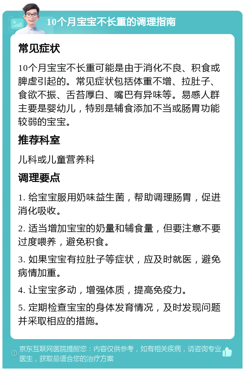 10个月宝宝不长重的调理指南 常见症状 10个月宝宝不长重可能是由于消化不良、积食或脾虚引起的。常见症状包括体重不增、拉肚子、食欲不振、舌苔厚白、嘴巴有异味等。易感人群主要是婴幼儿，特别是辅食添加不当或肠胃功能较弱的宝宝。 推荐科室 儿科或儿童营养科 调理要点 1. 给宝宝服用奶味益生菌，帮助调理肠胃，促进消化吸收。 2. 适当增加宝宝的奶量和辅食量，但要注意不要过度喂养，避免积食。 3. 如果宝宝有拉肚子等症状，应及时就医，避免病情加重。 4. 让宝宝多动，增强体质，提高免疫力。 5. 定期检查宝宝的身体发育情况，及时发现问题并采取相应的措施。