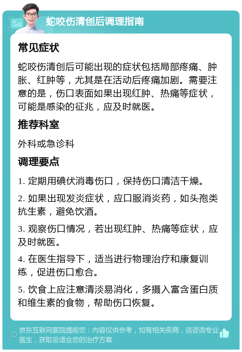 蛇咬伤清创后调理指南 常见症状 蛇咬伤清创后可能出现的症状包括局部疼痛、肿胀、红肿等，尤其是在活动后疼痛加剧。需要注意的是，伤口表面如果出现红肿、热痛等症状，可能是感染的征兆，应及时就医。 推荐科室 外科或急诊科 调理要点 1. 定期用碘伏消毒伤口，保持伤口清洁干燥。 2. 如果出现发炎症状，应口服消炎药，如头孢类抗生素，避免饮酒。 3. 观察伤口情况，若出现红肿、热痛等症状，应及时就医。 4. 在医生指导下，适当进行物理治疗和康复训练，促进伤口愈合。 5. 饮食上应注意清淡易消化，多摄入富含蛋白质和维生素的食物，帮助伤口恢复。