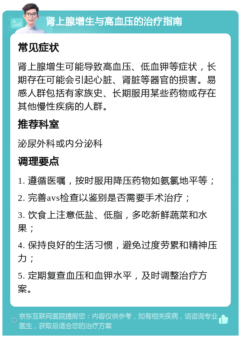 肾上腺增生与高血压的治疗指南 常见症状 肾上腺增生可能导致高血压、低血钾等症状，长期存在可能会引起心脏、肾脏等器官的损害。易感人群包括有家族史、长期服用某些药物或存在其他慢性疾病的人群。 推荐科室 泌尿外科或内分泌科 调理要点 1. 遵循医嘱，按时服用降压药物如氨氯地平等； 2. 完善avs检查以鉴别是否需要手术治疗； 3. 饮食上注意低盐、低脂，多吃新鲜蔬菜和水果； 4. 保持良好的生活习惯，避免过度劳累和精神压力； 5. 定期复查血压和血钾水平，及时调整治疗方案。