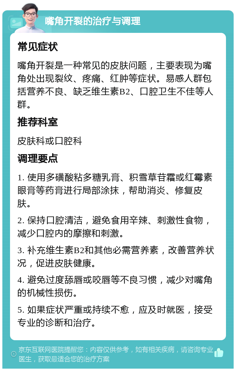 嘴角开裂的治疗与调理 常见症状 嘴角开裂是一种常见的皮肤问题，主要表现为嘴角处出现裂纹、疼痛、红肿等症状。易感人群包括营养不良、缺乏维生素B2、口腔卫生不佳等人群。 推荐科室 皮肤科或口腔科 调理要点 1. 使用多磺酸粘多糖乳膏、积雪草苷霜或红霉素眼膏等药膏进行局部涂抹，帮助消炎、修复皮肤。 2. 保持口腔清洁，避免食用辛辣、刺激性食物，减少口腔内的摩擦和刺激。 3. 补充维生素B2和其他必需营养素，改善营养状况，促进皮肤健康。 4. 避免过度舔唇或咬唇等不良习惯，减少对嘴角的机械性损伤。 5. 如果症状严重或持续不愈，应及时就医，接受专业的诊断和治疗。